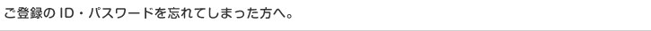 ご登録のID・パスワードを忘れてしまった方へ。